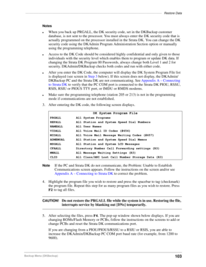 Page 113–––––––––––––––––––––––––––––––––––––––––––––––––––––––––––––––––––––––––––––––––Restore Data
103Backup Menu (DKBackup)
Notes
lWhen you back up PRGALL, the DK security code, set in the DKBackup customer 
database, is not sent to the processor. You must always enter the DK security code that is 
actually programmed on the processor installed in the Strata DK. You can change the DK 
security code using the DKAdmin Program Administration Section option or manually 
using the programming telephone.
lAccess...