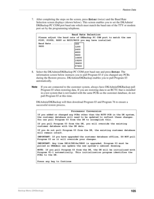 Page 115–––––––––––––––––––––––––––––––––––––––––––––––––––––––––––––––––––––––––––––––––Restore Data
105Backup Menu (DKBackup)
7. After completing the steps on the screen, press Enter (twice) and the Baud Rate 
Selection screen displays (shown below). This screen enables you to set the DKAdmin/
DKBackup PC COM port baud rate which must match the baud rate of the TTY or modem 
port set by the programming telephone.
8. Select the DKAdmin/DKBackup PC COM port baud rate and press Enter. The 
information screen...