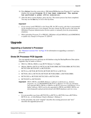 Page 117–––––––––––––––––––––––––––––––––––––––––––––––––––––––––––––––––––––––––––––––––––––Upgrade
107Backup Menu (DKBackup)
16. Press Enter from the screen above. DKAdmin/DKBackup runs Program 91-2 and then 
displays the message Program 91-2 has been completed. The system 
has performed a power off/on simulation.
17. After the above screen displays, press any key. The restore process has been completed. 
You may use the Esc key to exit to the top menu.
Important!
lIf you restore (send) PRGALL to the Strata...