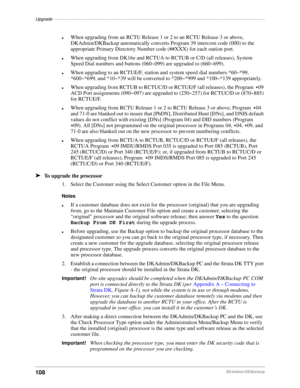 Page 118Upgrade––––––––––––––––––––––––––––––––––––––––––––––––––––––––––––––––––––––––––––––––––––––
108DKAdmin/DKBackup
lWhen upgrading from an RCTU Release 1 or 2 to an RCTU Release 3 or above, 
DKAdmin/DKBackup automatically converts Program 39 intercom code (000) to the 
appropriate Primary Directory Number code (##XXX) for each station port.
lWhen upgrading from DK16e and RCTUA to RCTUB or C/D (all releases), System 
Speed Dial numbers and buttons (060~099) are upgraded to (660~699).
lWhen upgrading to an...