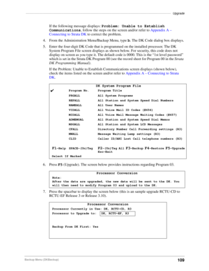 Page 119–––––––––––––––––––––––––––––––––––––––––––––––––––––––––––––––––––––––––––––––––––––Upgrade
109Backup Menu (DKBackup)
If the following message displays: Problem: Unable to Establish 
Communications, follow the steps on the screen and/or refer to Appendix A – 
Connecting to Strata DK to correct the problem.
4. From the Administration Menu/Backup Menu, type b. The DK Code dialog box displays.
5. Enter the four-digit DK Code that is programmed on the installed processor. The DK 
System Program File screen...