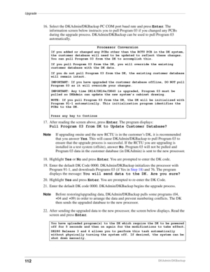 Page 122Upgrade––––––––––––––––––––––––––––––––––––––––––––––––––––––––––––––––––––––––––––––––––––––
112DKAdmin/DKBackup
16. Select the DKAdmin/DKBackup PC COM port baud rate and press Enter. The 
information screen below instructs you to pull Program 03 if you changed any PCBs 
during the upgrade process. DKAdmin/DKBackup can be used to pull Program 03 
automatically.
17. After reading the screen above, press Enter. The program displays: 
Pull Program 03 from DK to Update Customer Database?
NoteIf upgrading...