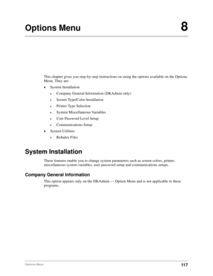 Page 12711 7Options Menu
Options Menu8
This chapter gives you step-by-step instructions on using the options available on the Options 
Menu. They are:
©System Installation
©Company General Information (DKAdmin only)
©Screen Type/Color Installation
©Printer Type Selection
©System Miscellaneous Variables
©User Password Level Setup
©Communications Setup
©System Utilities
©ReIndex Files
System Installation
These features enable you to change system parameters such as screen colors, printer, 
miscellaneous system...