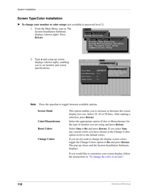 Page 128System Installation–––––––––––––––––––––––––––––––––––––––––––––––––––––––––––––––––––––––––––––
118DKAdmin/DKBackup
Screen Type/Color Installation
äTo change your monitor or color setups (not available to password level 2)
1. From the Main Menu, type o. The 
System Installation Submenu 
displays (shown right). Press 
Enter.
2. Type s and a pop-up screen 
displays (shown right), enabling 
you to set monitor and screen 
specifications. 
NotePress the spacebar to toggle between available options.
Screen...