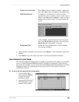 Page 131–––––––––––––––––––––––––––––––––––––––––––––––––––––––––––––––––––––––––––––System Installation
121Options Menu
3. When you have completed your selections, press Enter. A Save Parameters pop-up box 
displays.
4. Press Enter to save the entries and return to the System Installation Submenu.
User Password Level Setup
The User Password Level Setup option (available to password level 9) enables you to control 
access to certain DKAdmin/DKBackup features through the assignment of menu-specific 
passwords....