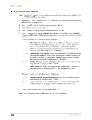 Page 132System Installation–––––––––––––––––––––––––––––––––––––––––––––––––––––––––––––––––––––––––––––
122DKAdmin/DKBackup
äTo add users and assign passwords
NoteSee Table 7  for a list of password access levels for each menu option available in the 
DKAdmin/DKBackup programs.
1. Highlight the User ID field and press Ins. A pop-up dialog box displays enabling you to 
enter new user ID information.
2. Enter a User ID using up to eight characters and press Enter.
3. Enter the User Name and press Enter.
4. Enter...