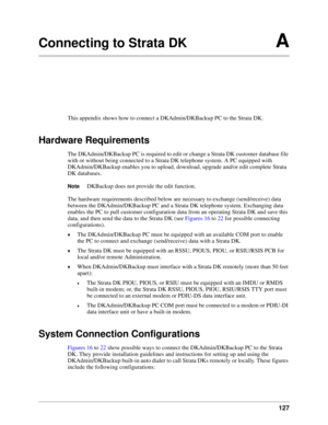 Page 137127
Connecting to Strata DKA
This appendix shows how to connect a DKAdmin/DKBackup PC to the Strata DK.
Hardware Requirements
The DKAdmin/DKBackup PC is required to edit or change a Strata DK customer database file 
with or without being connected to a Strata DK telephone system. A PC equipped with 
DKAdmin/DKBackup enables you to upload, download, upgrade and/or edit complete Strata 
DK databases. 
NoteDKBackup does not provide the edit function.
The hardware requirements described below are necessary...