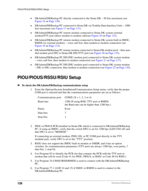 Page 138PIOU/PIOUS/RSSU/RSIU Setup–––––––––––––––––––––––––––––––––––––––––––––––––––––––––––––––––––
128DKAdmin/DKBackup ©
DKAdmin/DKBackup PC directly connected to the Strata DK – 50 feet maximum (see 
Figure 16 on Page 130).
©DKAdmin/DKBackup PC connected to Strata DK via Toshiba Data Interface Units – 1000 
feet maximum (see Figure 17 on Page 131).
©DKAdmin/DKBackup PC remote modem connected to Strata DK system external 
modem/TTY port (direct modem to modem call)(see Figure 18 on Page 132)....