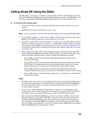 Page 139–––––––––––––––––––––––––––––––––––––––––––––––––––––––––––––––––Calling Strata DK Using the Dialer
129
Calling Strata DK Using the Dialer
The DK Dialer is used only to establish a modem-modem or DIU to DIU/modem connection 
between the DKAdmin/DKBackup PC and the DK maintenance modem. The DK Dialer is not 
used when connecting the DKAdmin/DKBackup PC directly to the Strata DK TTY port.
äTo call Strata DK using the dialer
1. From the File Menu, type d to select the Dial DK option and the Customer List...