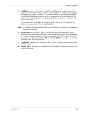 Page 15––––––––––––––––––––––––––––––––––––––––––––––––––––––––––––––––––––––––––––Screen Conventions
5The Grand Tour©
Find feature: Many of the screens in the DKAdmin/DKBackup programs have a Find 
feature for customer IDs, program numbers, or port numbers. To use the feature, highlight 
the number field you are searching (e.g., program number) and type the desired number. 
The DKAdmin/DKBackup programs move the highlighter to the field requested. If the 
number you have entered is incorrect, the program...