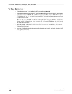 Page 150PC DIU/DIU Modem Pool Connection to Strata DK Modem––––––––––––––––––––––––––––––––––––––––––––––
140DKAdmin/DKBackup
To Make Connection
1. Highlight Customer from the Dial DK Option and press Enter.
2. Highlight the appropriate customer, then press F3; the digital telephone DIU will connect 
to the remote modem PDIU-DS and then the remote modem will go off hook and seize a 
CO line and dial the CO line which rings the IMDU (normal ringing assignments in Strata 
DK Programs 81~89).
Pressing F3 causes the...