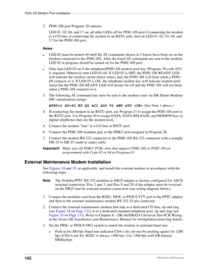 Page 152PDIU-DS Modem Pool Installation––––––––––––––––––––––––––––––––––––––––––––––––––––––––––––––––––
142DKAdmin/DKBackup
2. PDIU-DS port Program 20 options:
LED 01, 02, 04, and 17 on; all other LEDs off for PDIU-DS port if connecting the modem 
to a CO line; if connecting the modem to an RSTU port, turn on LED 01, 02, 03, 04, and 
17 for the PDIU-DS port.
Notes
lLED 02 must be turned off until the AT commands shown in 3 below have been set on the 
modem connected to the PDIU-DS. After the listed AT commands...