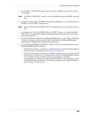 Page 153–––––––––––––––––––––––––––––––––––––––––––––––––––––––––––––––––PDIU-DS Modem Pool Installation
143
4. Set the PIOU or PIOUS SW3 switch to the TTY position (RSSU is always TTY, SW3 is 
not required).
NoteThe PIOU or PIOUS SW3 switch is set to the MODEM position for IMDU operation 
only.
5. Set the P13 jumper plug on the PIOU to the BELL configuration, or cut the W4 jumper on 
the PIOUS (also for BELL configuration).
NoteThe P13 (PIOU) and W4 (PIOUS) CCITT configurations are not normally used in the...