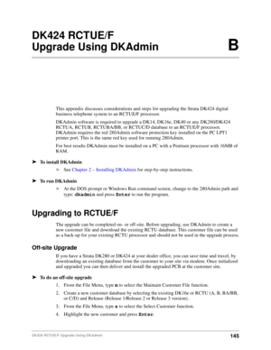 Page 155145DK424 RCTUE/F Upgrade Using DKAdmin
DK424 RCTUE/F
Upgrade Using DKAdminB
This appendix discusses considerations and steps for upgrading the Strata DK424 digital 
business telephone system to an RCTUE/F processor.
DKAdmin software is required to upgrade a DK14, DK16e, DK40 or any DK280/DK424 
RCTUA, RCTUB, RCTUBA/BB, or RCTUC/D database to an RCTUE/F processor. 
DKAdmin requires the red 280Admin software protection key installed on the PC LPT1 
printer port. This is the same red key used for running...