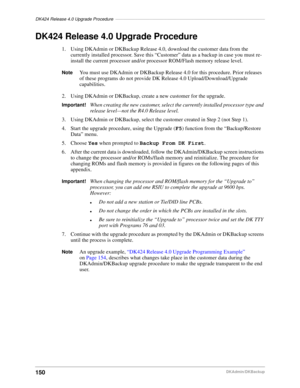 Page 160DK424 Release 4.0 Upgrade Procedure–––––––––––––––––––––––––––––––––––––––––––––––––––––––––––––
150DKAdmin/DKBackup
DK424 Release 4.0 Upgrade Procedure
1. Using DKAdmin or DKBackup Release 4.0, download the customer data from the 
currently installed processor. Save this “Customer” data as a backup in case you must re-
install the current processor and/or processor ROM/Flash memory release level.
NoteYou must use DKAdmin or DKBackup Release 4.0 for this procedure. Prior releases 
of these programs do...