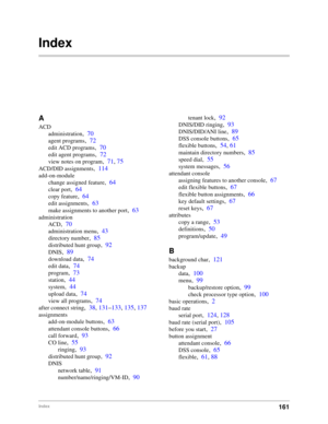 Page 171161Index
Index
A
ACD
administration
,70
agent programs,72
edit ACD programs,70
edit agent programs,72
view notes on program,71, 75
ACD/DID assignments,114
add-on-module
change assigned feature
,64
clear port,64
copy feature,64
edit assignments,63
make assignments to another port,63
administration
ACD
,70
administration menu,43
directory number,85
distributed hunt group,92
DNIS,89
download data,74
edit data,74
program,73
station,44
system,44
upload data,74
view all programs,74
after connect string,38,...