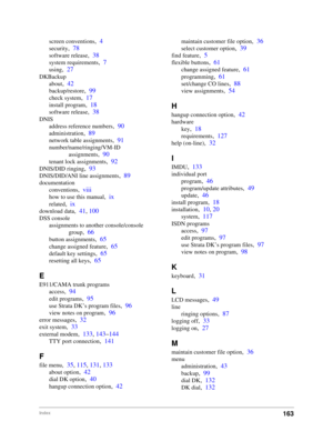 Page 173163Index
screen conventions,4
security,78
software release,38
system requirements,7
using,27
DKBackup
about
,42
backup/restore,99
check system,17
install program,18
software release,38
DNIS
address reference numbers
,90
administration,89
network table assignments,91
number/name/ringing/VM-ID 
assignments
,90
tenant lock assignments,92
DNIS/DID ringing,93
DNIS/DID/ANI line assignments,89
documentation
conventions
,viii
how to use this manual,ix
related,ix
download data,41, 100
DSS console
assignments to...