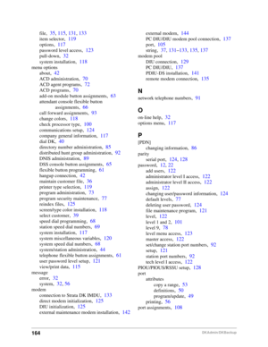 Page 174164DKAdmin/DKBackup
file,35, 115, 131, 133
item selector,119
options,117
password level access,123
pull-down,32
system installation,118
menu options
about
,42
ACD administration,70
ACD agent programs,72
ACD programs,70
add-on module button assignments,63
attendant console flexible button 
assignments
,66
call forward assignments,93
change colors,118
check processor type,100
communications setup,124
company general information,117
dial DK,40
directory number administration,85
distributed hunt group...