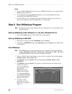 Page 32Step 5: Run DKBackup Program––––––––––––––––––––––––––––––––––––––––––––––––––––––––––––––––––
22DKAdmin/DKBackup
Notes
lIf you installed DKBackup for the first time, a 280BCKUP directory was created and the 
DKBackup files copied to it. 
lIf you upgraded an existing DKBackup program, your customer database has been 
maintained in the 280BCKUP directory.
lIf your Config.sys file is changed and you have problems with the new file when you 
reboot your computer, restore the original file (i.e., Config....