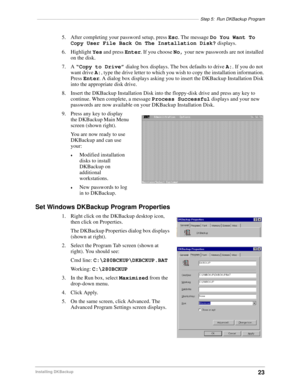 Page 33––––––––––––––––––––––––––––––––––––––––––––––––––––––––––––––––––Step 5: Run DKBackup Program
23Installing DKBackup
5. After completing your password setup, press Esc. The message Do You Want To 
Copy User File Back On The Installation Disk? displays.
6. Highlight Yes and press Enter. If you choose No, your new passwords are not installed 
on the disk.
7. A “Copy to Drive” dialog box displays. The box defaults to drive A:. If you do not 
want drive A:, type the drive letter to which you wish to copy the...