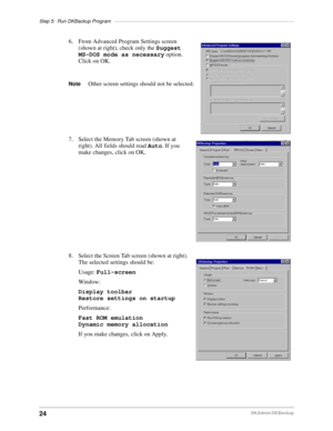 Page 34Step 5: Run DKBackup Program––––––––––––––––––––––––––––––––––––––––––––––––––––––––––––––––––
24DKAdmin/DKBackup
6. From Advanced Program Settings screen 
(shown at right), check only the Suggest 
MS-DOS mode as necessary option. 
Click on OK.
NoteOther screen settings should not be selected.
7. Select the Memory Tab screen (shown at 
right). All fields should read Auto. If you 
make changes, click on OK.
8. Select the Screen Tab screen (shown at right). 
The selected settings should be:
Usage:...