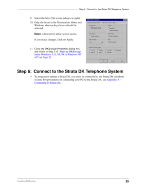 Page 35––––––––––––––––––––––––––––––––––––––––––––––––––Step 6: Connect to the Strata DK Telephone System
25Installing DKBackup
9. Select the Misc Tab screen (shown at right).
10. Only the items in the Termination, Other and 
Windows shortcut keys boxes should be 
selected.
NoteIt is best not to allow screen savers.
If you make changes, click on Apply.
11. Close the DKBackup Properties dialog box 
and return to Step 3 of “Start-up DKBackup 
under Windows 3.11, 95, 98 or Windows NT 
4.0” on Page 22.
Step 6:...