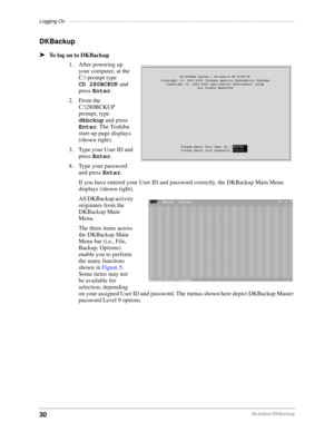 Page 40Logging On–––––––––––––––––––––––––––––––––––––––––––––––––––––––––––––––––––––––––––––––––––
30DKAdmin/DKBackup
DKBackup
äTo log on to DKBackup
1. After powering up 
your computer, at the 
C: prompt type
CD 280BCKUP and 
press Enter.
2. From the 
C:\280BCKUP 
prompt, type 
dkbckup and press 
Enter. The Toshiba 
start-up page displays 
(shown right).
3. Type your User ID and 
press Enter.
4. Type your password 
and press Enter.
If you have entered your User ID and password correctly, the DKBackup Main...