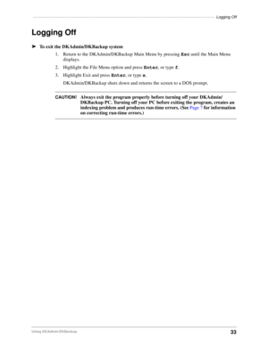 Page 43–––––––––––––––––––––––––––––––––––––––––––––––––––––––––––––––––––––––––––––––––––Logging Off
33Using DKAdmin/DKBackup
Logging Off
äTo exit the DKAdmin/DKBackup system
1. Return to the DKAdmin/DKBackup Main Menu by pressing Esc until the Main Menu 
displays.
2. Highlight the File Menu option and press Enter, or type f.
3. Highlight Exit and press Enter, or type x.
DKAdmin/DKBackup shuts down and returns the screen to a DOS prompt.
CAUTION!Always exit the program properly before turning off your...