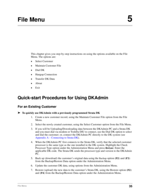 Page 4535File Menu
File Menu5
This chapter gives you step-by-step instructions on using the options available on the File 
Menu. The options are:
©Select Customer
©Maintain Customer File
©Dial DK
©Hangup Connection
©Transfer DK Data
©About
©Exit
Quick-start Procedures for Using DKAdmin
For an Existing Customer
äTo quickly use DKAdmin with a previously programmed Strata DK
1. Create a new customer record, using the Maintain Customer File option from the File 
Menu.
2. Select the newly created customer, using the...