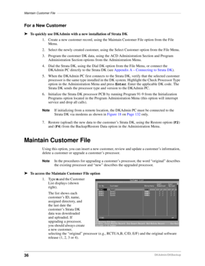 Page 46Maintain Customer File––––––––––––––––––––––––––––––––––––––––––––––––––––––––––––––––––––––––––
36DKAdmin/DKBackup
For a New Customer
äTo quickly use DKAdmin with a new installation of Strata DK
1. Create a new customer record, using the Maintain Customer File option from the File 
Menu.
2. Select the newly created customer, using the Select Customer option from the File Menu.
3. Program the customer DK data, using the ACD Administration Section and Program 
Administration Section options from the...