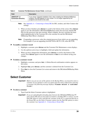 Page 49–––––––––––––––––––––––––––––––––––––––––––––––––––––––––––––––––––––––––––––––Select Customer
39File Menu
NoteSee Appendix A – Connecting to Strata DK for DIU, modem, and After Connect dial 
settings.
3. When you have finished, press Enter to scroll to the bottom of the screen. Press Enter 
again to save the information. DKAdmin/DKBackup creates the necessary default DK 
files for this processor type and customer. When complete, the new customer has been 
added alphabetically by the Customer ID to the...
