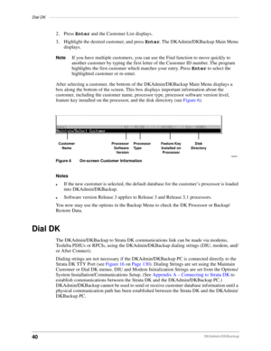 Page 50Dial DK––––––––––––––––––––––––––––––––––––––––––––––––––––––––––––––––––––––––––––––––––––––
40DKAdmin/DKBackup
2. Press Enter and the Customer List displays.
3. Highlight the desired customer, and press Enter. The DKAdmin/DKBackup Main Menu 
displays.
NoteIf you have multiple customers, you can use the Find function to move quickly to 
another customer by typing the first letter of the Customer ID number. The program 
highlights the first customer which matches your entry. Press Enter to select the...