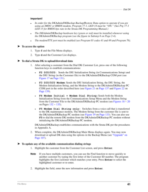 Page 51––––––––––––––––––––––––––––––––––––––––––––––––––––––––––––––––––––––––––––––––––––––Dial DK
41File Menu
Important!
lIn order for the DKAdmin/DKBackup Backup/Restore Data option to operate if you are 
using an IMDU or RMDS modem, Program 77-1, LED 14 must be “ON.” (See Prg 77-1 
LED 15 for RMDS bps rate in the Strata DK Programming Manual.)
lThe DKAdmin/DKBackup hardware key (green or red) must be installed whenever using 
the DKAdmin/DKBackup program (see the figure in Substep 6 on Page 2-4).
lThe...