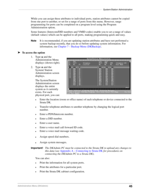 Page 55––––––––––––––––––––––––––––––––––––––––––––––––––––––––––––––––––––System/Station Administration
45Administration Menu (DKAdmin)
While you can assign these attributes to individual ports, station attributes cannot be copied 
from one port to another, or set for a range of ports from this menu. However, range 
programming for ports can be completed on a program level using the Program 
Administration option.
Some features (Intercom/DID numbers and VMID codes) enable you to set a range of values 
(default...