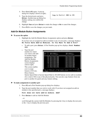 Page 73––––––––––––––––––––––––––––––––––––––––––––––––––––––––––––––Flexible Button Programming Section
63Administration Menu (DKAdmin)
4. Press Ctrl+F2 again. A pop-up 
dialog box displays (shown at right).
5. Type the desired ports and press 
Enter. Another pop-up dialog box 
displays asking you confirm the 
change.
6. Highlight Yes and press Enter to make the change or No to cancel the changes.
7. Press F10 to save the changes you just made.
Add-On Module Button Assignments
äTo access the option
1....