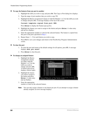 Page 74Flexible Button Programming Section–––––––––––––––––––––––––––––––––––––––––––––––––––––––––––––––
64DKAdmin/DKBackup
äTo copy the features from one port to another
1. Highlight the LED you wish to copy and press F4. The Copy to Port dialog box displays.
2. Type the range of port numbers that you wish to copy TO.
3. Highlight the Button Assignment Column of Add-On Module 1 or 2 for the LED you wish 
to change and press F3. A message displays at the top of the screen:
Current template copied from port...