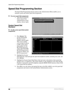 Page 78Speed Dial Programming Section––––––––––––––––––––––––––––––––––––––––––––––––––––––––––––––––––
68DKAdmin/DKBackup
Speed Dial Programming Section
The Speed Dial Programming Section option in the Administration Menu enables you to 
maintain system and station speed dial assignments.
äTo access speed dial assignments
äType d; the System & 
Station Speed Dial 
Administration screen 
displays (shown right).
System Speed Dial 
Numbers
äTo edit system speed dial number 
assignments
1. Press Enter. The 
System...