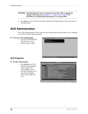 Page 80ACD Administration–––––––––––––––––––––––––––––––––––––––––––––––––––––––––––––––––––––––––––––
70DKAdmin/DKBackup
CAUTION!The DKAdmin PC must be connected to the Strata DK to upload any 
changes to this data (see Appendix A – Connecting to Strata DK for 
procedures on connecting the DKAdmin PC to a Strata DK).
6. Press Esc to close the System & Station Speed Dial Administration screen and return to 
the Main Menu.
ACD Administration
The ACD Administration Section option in the Administration Menu...