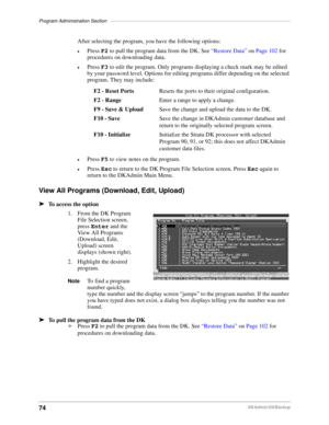 Page 84Program Administration Section–––––––––––––––––––––––––––––––––––––––––––––––––––––––––––––––––––
74DKAdmin/DKBackup
After selecting the program, you have the following options:
©Press F2 to pull the program data from the DK. See “Restore Data” on Page 102 for 
procedures on downloading data.
©Press F3 to edit the program. Only programs displaying a check mark may be edited 
by your password level. Options for editing programs differ depending on the selected 
program. They may include:
©Press F5 to view...
