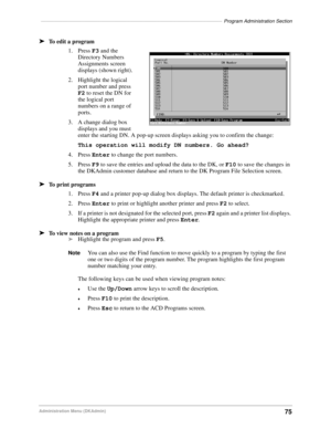 Page 85–––––––––––––––––––––––––––––––––––––––––––––––––––––––––––––––––––Program Administration Section
75Administration Menu (DKAdmin)
äTo edit a program
1. Press F3 and the 
Directory Numbers 
Assignments screen 
displays (shown right).
2. Highlight the logical 
port number and press 
F2 to reset the DN for 
the logical port 
numbers on a range of 
ports.
3. A change dialog box 
displays and you must 
enter the starting DN. A pop-up screen displays asking you to confirm the change:
This operation will modify...