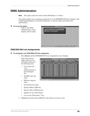 Page 99––––––––––––––––––––––––––––––––––––––––––––––––––––––––––––––––––––––––––––DNIS Administration
89Administration Menu (DKAdmin)
DNIS Administration
NoteThis option cannot be used by Strata DK Release 2 or below.
This option enables you to maintain assignments for your DNIS/DID/ANI lines, change or add 
number/name/ringing/voice mail ID assignments, or network tables and tenant locks 
specifications.
äTo access the option
äType n. The DNIS 
Administration screen 
displays (shown right).
DNIS/DID/ANI Line...