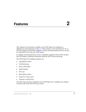 Page 15Strata DK ACD Supervisor 3/997
Features2
This chapter lists the features available on the ACD Supervisor telephone in 
alphabetical order beginning on Page 13. These features can be performed on 10- or 
20-button digital and electronic telephones. Music and announcement devices can also 
be connected for use with your ACD system.
It is highly recommended that you have a telephone equipped with an LCD, because 
the LCD displays important information about the ACD system and group.
The ACD Supervisor...