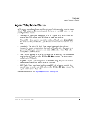 Page 17Features
Agent Telephone Status
Strata DK ACD Supervisor 3/999
Agent Telephone Status
ACD Agents can make and receive different types of calls depending upon the status 
of their ACD telephone. The current status is displayed on your LCD when you use 
your Agent Status feature.
©Available – If your Agent is logged in as an ACD agent, ACD or PBX calls and 
non-ACD or PBX calls to other [DNs] can be made and received.
©Unavailable – Your Agent is unavailable to take ACD calls when 8QDYDLODEOH 
has been...