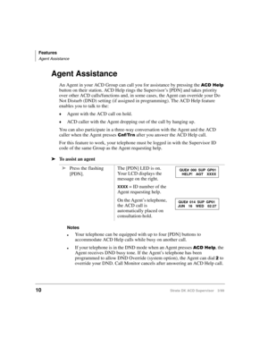 Page 18Features
Agent Assistance
10Strata DK ACD Supervisor 3/99
Agent Assistance
An Agent in your ACD Group can call you for assistance by pressing the $&+HOS 
button on their station. ACD Help rings the Supervisor’s [PDN] and takes priority 
over other ACD calls/functions and, in some cases, the Agent can override your Do 
Not Disturb (DND) setting (if assigned in programming). The ACD Help feature 
enables you to talk to the:
©Agent with the ACD call on hold.
©ACD caller with the Agent dropping out of the...