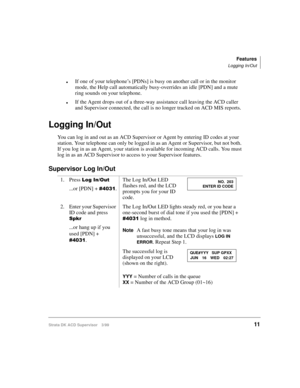 Page 19Features
Logging In/Out
Strata DK ACD Supervisor 3/9911
lIf one of your telephone’s [PDNs] is busy on another call or in the monitor 
mode, the Help call automatically busy-overrides an idle [PDN] and a mute 
ring sounds on your telephone.
lIf the Agent drops out of a three-way assistance call leaving the ACD caller 
and Supervisor connected, the call is no longer tracked on ACD MIS reports.
Logging In/Out
You can log in and out as an ACD Supervisor or Agent by entering ID codes at your 
station. Your...