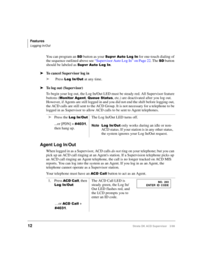 Page 20Features
Logging In/Out
12Strata DK ACD Supervisor 3/99
You can program an 6 button as your 6XSYU$XWR/RJ,Q for one-touch dialing of 
the sequence outlined above see “Supervisor Auto Log In” on Page 22. The 
6 button 
should be labeled as 
6XSYU$XWR/RJ,Q.
ä
To cancel Supervisor log in
ä
Press 
/RJ,Q2XWat any time.
ä
To log out (Supervisor)
To begin your log out, the Log In/Out LED must be steady red. All Supervisor feature 
buttons (
0RQLWRU$JHQW, 4XHXH6WDWXV, etc.) are deactivated after you...
