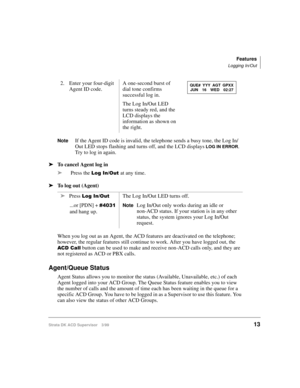 Page 21Features
Logging In/Out
Strata DK ACD Supervisor 3/9913
NoteIf the Agent ID code is invalid, the telephone sends a busy tone, the Log In/
Out LED stops flashing and turns off, and the LCD displays 
LOG IN ERROR. 
Try to log in again.
ä
To cancel Agent log in
ä
Press the 
/RJ,Q2XWat any time.
ä
To log out (Agent)
When you log out as an Agent, the ACD features are deactivated on the telephone; 
however, the regular features still continue to work. After you have logged out, the 
$&&DOO button can be...