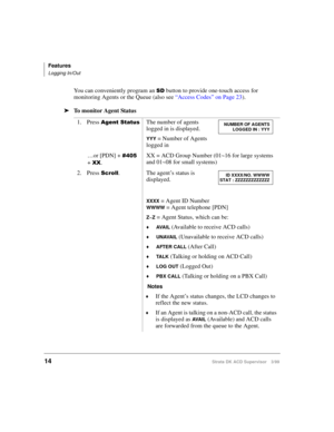 Page 22Features
Logging In/Out
14Strata DK ACD Supervisor 3/99
You can conveniently program an 6 button to provide one-touch access for 
monitoring Agents or the Queue (also see “Access Codes” on Page 23).
ä
To monitor Agent Status
1. Press 
$JHQW6WDWXVThe number of agents 
logged in is displayed.
YYY = Number of Agents 
logged in
…or [PDN] + 
 
+ 
;;.XX = ACD Group Number (01~16 for large systems 
and 01~08 for small systems) 
2. Press 
6FUROO. The agent’s status is 
displayed.
XXXX = Agent ID Number
WWWW...
