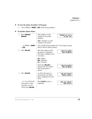 Page 23Features
Logging In/Out
Strata DK ACD Supervisor 3/9915
ä
To view the status of another ACD group
ä
Press [PDN] + 
 + ;; (ACD Group number).
ä
To monitor Queue Status
1. Press 
4XHXH
6WDWXVThe number of calls 
waiting in the queue 
displays.
XXX = Number of calls 
waiting in the queue
…or [PDN] + 
 
+ 
;;.XX = ACD Group number (01~16 for large systems 
and 01~08 for small systems)
2. Press 
6FUROO. The first (oldest) call in 
the queue is displayed. 
The time is updated every 
5 seconds.
HH =...