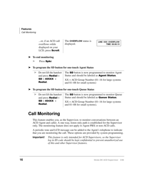 Page 24Features
Call Monitoring
16Strata DK ACD Supervisor 3/99
ä
To end monitoring
ä
Press 
6SNU.
ä
To program the SD button for one-touch Agent Status
ä
To program the SD button for one-touch Queue Status
Call Monitoring
This feature enables you, as the Supervisor, to monitor conversations between an 
ACD Agent and caller. A one-way, listen-only path is established for the Supervisor 
only. The monitoring feature does not apply to Agent PBX or non-ACD calls.
A periodic tone and LCD message can be added to the...